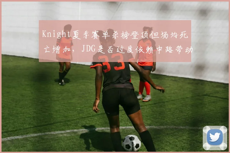 Knight夏季赛单杀榜登顶但场均死亡增加，JDG是否过度依赖中路带动节奏？