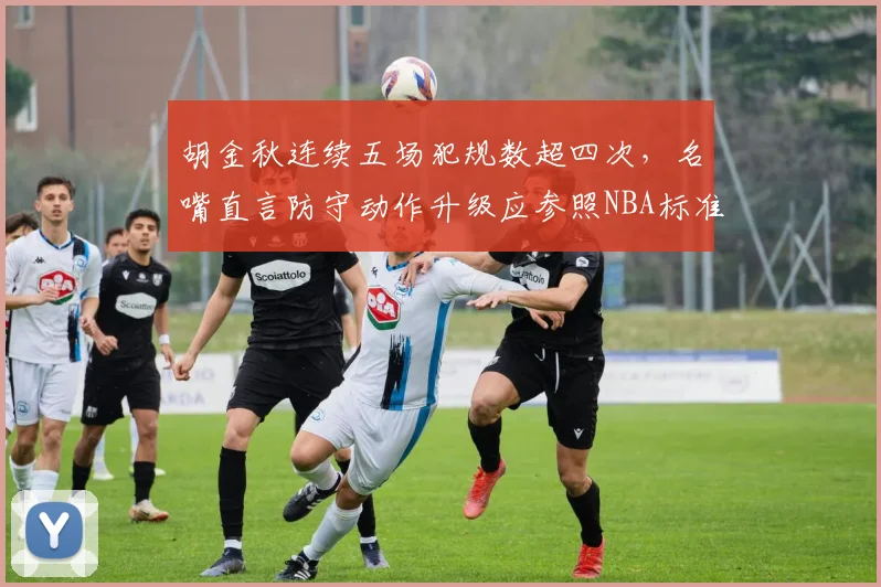 胡金秋连续五场犯规数超四次,名嘴直言防守动作升级应参照NBA标准限吹罚尺度