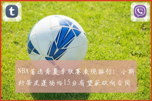 NBA落选秀夏季联赛表现排行:小斯科蒂皮蓬场均15分有望获双向合同__br_