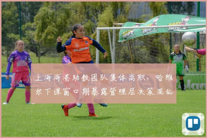 上海海港助教团队集体离职,哈维尔下课窗口期暴露管理层决策混乱