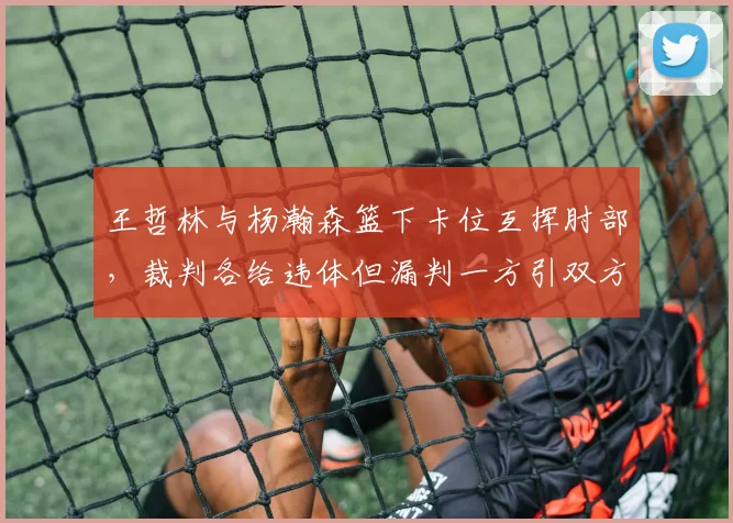 王哲林与杨瀚森篮下卡位互挥肘部，裁判各给违体但漏判一方引双方不满